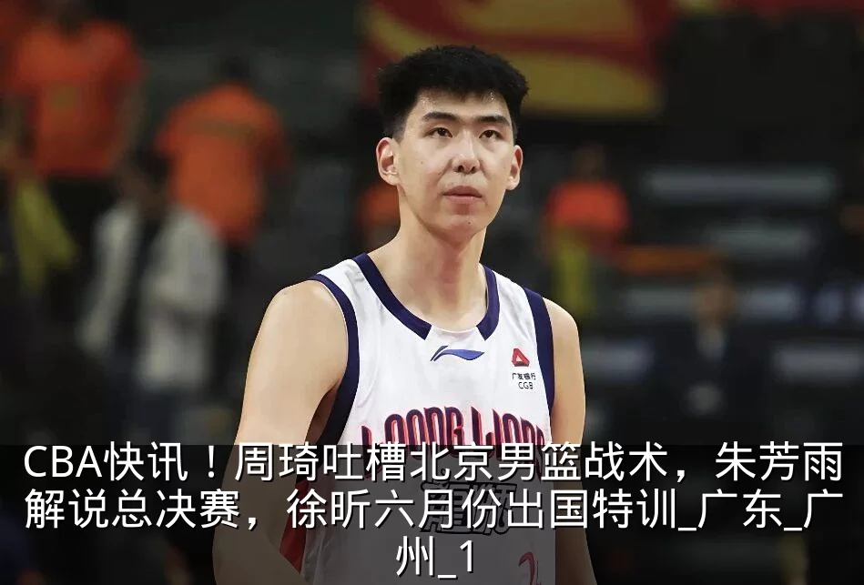 CBA快讯!周琦吐槽北京男篮战术,朱芳雨解说总决赛,徐昕六月份出国特训_广东_广州_1