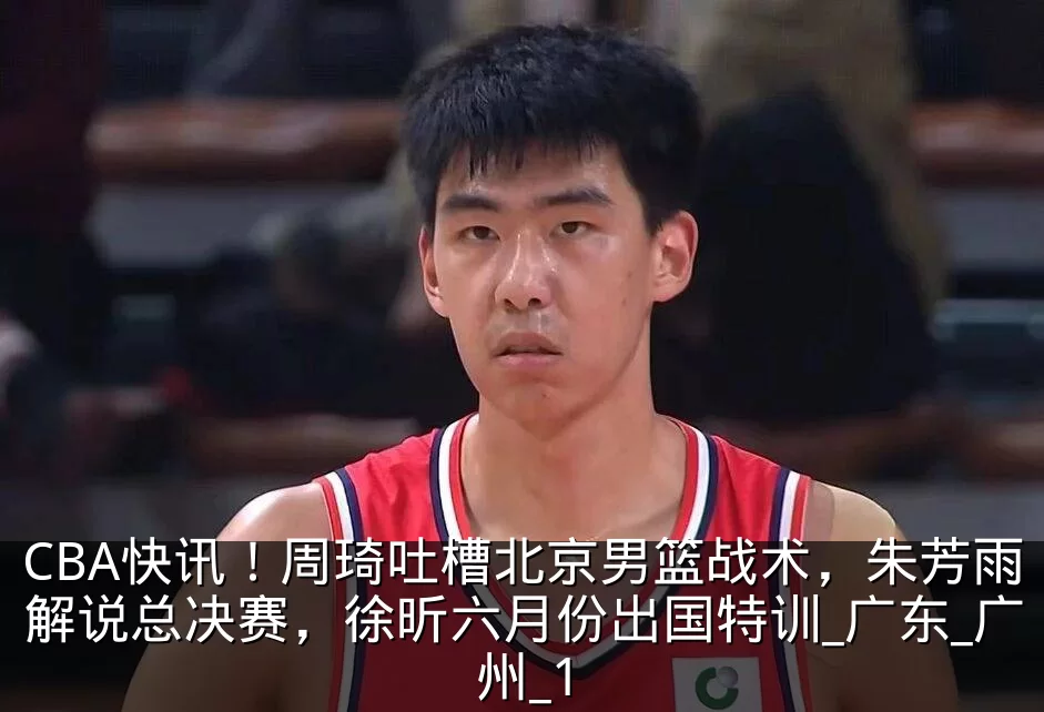 CBA快讯!周琦吐槽北京男篮战术,朱芳雨解说总决赛,徐昕六月份出国特训_广东_广州_1
